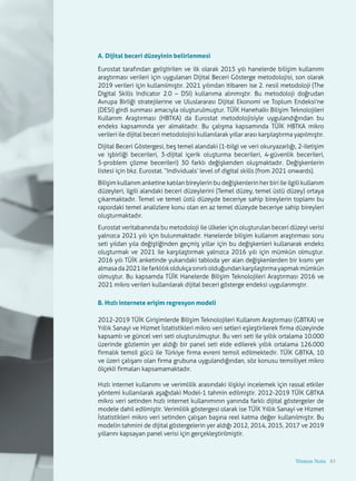 83
A. Dijital beceri düzeyinin belirlenmesi
Eurostat tarafından geliştirilen ve ilk olarak 2015 yılı hanelerde bilişim kullanımı
araştırması verileri için uygulanan Dijital Beceri Gösterge metodolojisi, son olarak
2019 verileri için kullanılmıştır. 2021 yılından itibaren ise 2. nesil metodoloji (The
Digital Skills Indicator 2.0 – DSI) kullanıma alınmıştır. Bu metodoloji doğrudan
Avrupa Birliği stratejilerine ve Uluslararası Dijital Ekonomi ve Toplum Endeksi’ne
(DESI) girdi sunması amacıyla oluşturulmuştur. TÜİK Hanehalkı Bilişim Teknolojileri
Kullanım Araştırması (HBTKA) da Eurostat metodolojisiyle uygulandığından bu
endeks kapsamında yer almaktadır. Bu çalışma kapsamında TÜİK HBTKA mikro
verileri ile dijital beceri metodolojisi kullanılarak yıllar arası karşılaştırma yapılmıştır.
Dijital Beceri Göstergesi, beş temel alandaki (1-bilgi ve veri okuryazarlığı, 2-iletişim
ve işbirliği becerileri, 3-dijital içerik oluşturma becerileri, 4-güvenlik becerileri,
5-problem çözme becerileri) 30 farklı değişkenden oluşmaktadır. Değişkenlerin
listesi için bkz. Eurostat. “Individuals’ level of digital skills (from 2021 onwards).
Bilişim kullanım anketine katılan bireylerin bu değişkenlerin her biri ile ilgili kullanım
düzeyleri, ilgili alandaki beceri düzeylerini (Temel düzey, temel üstü düzey) ortaya
çıkarmaktadır. Temel ve temel üstü düzeyde beceriye sahip bireylerin toplamı bu
rapordaki temel analizlere konu olan en az temel düzeyde beceriye sahip bireyleri
oluşturmaktadır.
Eurostat veritabanında bu metodoloji ile ülkeler için oluşturulan beceri düzeyi verisi
yalnızca 2021 yılı için bulunmaktadır. Hanelerde bilişim kullanım araştırması soru
seti yıldan yıla değiştiğinden geçmiş yıllar için bu değişkenleri kullanarak endeks
oluşturmak ve 2021 ile karşılaştırmak yalnızca 2016 yılı için mümkün olmuştur.
2016 yılı TÜİK anketinde yukarıdaki tabloda yer alan değişkenlerden bir kısmı yer
almasada2021ilefarklılıkoldukçasınırlıolduğundankarşılaştırmayapmakmümkün
olmuştur. Bu kapsamda TÜİK Hanelerde Bilişim Teknolojileri Araştırması 2016 ve
2021 mikro verileri kullanılarak dijital beceri gösterge endeksi uygulanmıştır.
B. Hızlı internete erişim regresyon modeli
2012-2019 TÜİK Girişimlerde Bilişim Teknolojileri Kullanım Araştırması (GBTKA) ve
Yıllık Sanayi ve Hizmet İstatistikleri mikro veri setleri eşleştirilerek firma düzeyinde
kapsamlı ve güncel veri seti oluşturulmuştur. Bu veri seti ile yıllık ortalama 10.000
üzerinde gözlemin yer aldığı bir panel seti elde edilerek yıllık ortalama 126.000
firmalık temsil gücü ile Türkiye firma evreni temsil edilmektedir. TÜİK GBTKA, 10
ve üzeri çalışanı olan firma grubuna uygulandığından, söz konusu temsiliyet mikro
ölçekli firmaları kapsamamaktadır.
Hızlı internet kullanımı ve verimlilik arasındaki ilişkiyi incelemek için rassal etkiler
yöntemi kullanılarak aşağıdaki Model-1 tahmin edilmiştir. 2012-2019 TÜİK GBTKA
mikro veri setinden hızlı internet kullanımının yanında farklı dijital göstergeler de
modele dahil edilmiştir. Verimlilik göstergesi olarak ise TÜİK Yıllık Sanayi ve Hizmet
İstatistikleri mikro veri setinden çalışan başına reel katma değer kullanılmıştır. Bu
modelin tahmini de dijital göstergelerin yer aldığı 2012, 2014, 2015, 2017 ve 2019
yıllarını kapsayan panel verisi için gerçekleştirilmiştir.
Yöntem Notu 83
 