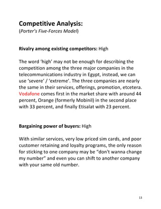 13
Competitive Analysis:
(Porter’s Five-Forces Model)
Rivalry among existing competitors: High
The word ‘high’ may not be enough for describing the
competition among the three major companies in the
telecommunications industry in Egypt, instead, we can
use ‘severe’ / ‘extreme’. The three companies are nearly
the same in their services, offerings, promotion, etcetera.
Vodafone comes first in the market share with around 44
percent, Orange (formerly Mobinil) in the second place
with 33 percent, and finally Etisalat with 23 percent.
Bargaining power of buyers: High
With similar services, very low priced sim cards, and poor
customer retaining and loyalty programs, the only reason
for sticking to one company may be “don't wanna change
my number” and even you can shift to another company
with your same old number.
 
