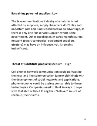 14
Bargaining power of suppliers: Low
The telecommunications industry –by nature- is not
affected by suppliers, supply chain here don't play and
important role and is not considered as an advantage, as
there is only one fair service supplier, which is the
government. Other suppliers (SIM cards manufacturers,
network towers companies, equipment suppliers,
etcetera) may have an influence, yet, it remains
insignificant.
Threat of substitute products: Medium – High
Cell phones network communication could perhaps be
the new land line communication (a new old thing); with
the development of social networks and applications,
phone networks could be useless comparable to those
technologies. Companies need to think in ways to cope
with that shift without losing their ‘beloved’ source of
revenue, their clients.
 