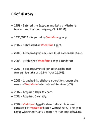 4
Brief History:
• 1998 - Entered the Egyptian market as (Misrfone
telecommunication company/Click GSM).
• 1999/2002 - Acquired by Vodafone group.
• 2002 - Rebranded as Vodafone Egypt.
• 2003 - Telecom Egypt acquired 8.6% ownership stake.
• 2003 - Established Vodafone Egypt Foundation.
• 2005 - Telecom Egypt obtained an additional
ownership stake of 16.9% (total 25.5%).
• 2006 - Launched its offshore operations under the
name of Vodafone International Services (VIS).
• 2007 - Acquired Raya telecom.
• 2008 - Acquired Sarmady.
• 2007 - Vodafone Egypt’s shareholders structure
consisted of Vodafone Group with 54.93% ; Telecom
Egypt with 44.94% and a minority free float of 0.13%.
 