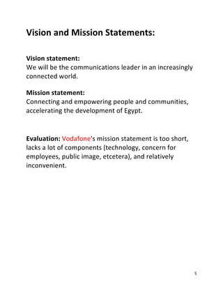 5
Vision and Mission Statements:
Vision statement:
We will be the communications leader in an increasingly
connected world.
Mission statement:
Connecting and empowering people and communities,
accelerating the development of Egypt.
Evaluation: Vodafone's mission statement is too short,
lacks a lot of components (technology, concern for
employees, public image, etcetera), and relatively
inconvenient.
 