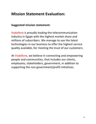 6
Mission Statement Evaluation:
Suggested mission statement:
Vodafone is proudly leading the telecommunication
industry in Egypt with the highest market share and
millions of subscribers. We manage to use the latest
technologies in our business to offer the highest service
quality available, for meeting the trust of our customers.
At Vodafone, we believe in connecting and empowering
people and communities, that includes our clients,
employees, stakeholders, government, in addition to
supporting the non government/profit initiatives.
 