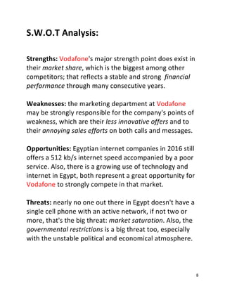 8
S.W.O.T Analysis:
Strengths: Vodafone's major strength point does exist in
their market share, which is the biggest among other
competitors; that reflects a stable and strong financial
performance through many consecutive years.
Weaknesses: the marketing department at Vodafone
may be strongly responsible for the company's points of
weakness, which are their less innovative offers and to
their annoying sales efforts on both calls and messages.
Opportunities: Egyptian internet companies in 2016 still
offers a 512 kb/s internet speed accompanied by a poor
service. Also, there is a growing use of technology and
internet in Egypt, both represent a great opportunity for
Vodafone to strongly compete in that market.
Threats: nearly no one out there in Egypt doesn't have a
single cell phone with an active network, if not two or
more, that's the big threat: market saturation. Also, the
governmental restrictions is a big threat too, especially
with the unstable political and economical atmosphere.
 