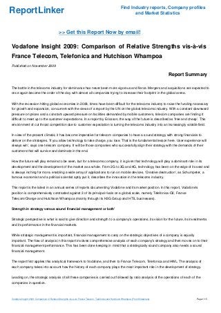 ReportLinker Find Industry reports, Company profiles
and Market Statistics
>> Get this Report Now by email!
Vodafone Insight 2009: Comparison of Relative Strengths vis-à-vis
France Telecom, Telefonica and Hutchison Whampoa
Published on November 2009
Report Summary
The battle in the telecoms industry for dominance has never been more vigorous and fierce. Mergers and acquisitions are expected to
once again become the order of the day with almost all companies trying to increase their footprint in the global arena.
With the recession hitting global economies in 2008, times have been difficult for the telecoms industry to raise the funding necessary
for growth and expansion, concurrent with the views of a report by the UN on the global telecoms industry. With a constant downward
pressure on prices and a constant upward pressure on facilities demanded by mobile customers, telecom companies are finding it
difficult to meet up to the customer expectations. In a report by Ericsson, the way of the future is described as 'free and cheap'. This
environment of cut throat competition due to customer expectation is turning the telecoms industry into an increasingly volatile field.
In view of the present climate, it has become imperative for telecom companies to have a sound strategy with strong financials to
deliver on the strategies. 'If you allow technology to take charge, you lose. That is the fundamental lesson here. User experience will
always win', says one telecom company. It will be those companies who successfully align their strategy with the demands of their
customers that will survive and dominate in the end.
How the future will play remains to be seen, but for a telecoms company, it is given that technology will play a dominant role in its
development and the development of the market as a whole. From 2G to 3G and 4G, technology has been on the edge of its seat and
is always inching for more, enabling a wide array of applications to run on mobile devices. 'Creative destruction', as Schumpeter, a
famous economist and a political scientist aptly put it, describes the innovation in the telecoms industry.
This report is the latest in an annual series of reports documenting Vodafone and its market position. In this report, Vodafone's
position is comprehensively contrasted against 3 of its principal rivals on a global scale, namely Telefonica-O2, France
Telecom/Orange and Hutchison Whampoa (mainly through its H3G Group and HTIL businesses).
Strength in strategy versus sound financial management or both'
Strategic perspective is what is said to give direction and strength to a company's operations, its vision for the future, its investments
and its performance in the financial markets.
While strategic management is important, financial management to carry on the strategic objectives of a company is equally
important. The flow of analysis in this report involves comprehensive analysis of each company's strategy and then moves on to their
financial management performance. This has been done keeping in mind that a strategically sound company also needs a sound
financial management.
The report first applies this analytical framework to Vodafone, and then to France Telecom, Telefonica and HWL. The analysis of
each company takes into account how the history of each company plays the most important role in the development of strategy.
Leading on, the strategic analysis of all these companies is carried out followed by ratio analysis of the operations of each of the
companies in question.
Vodafone Insight 2009: Comparison of Relative Strengths vis-à-vis France Telecom, Telefonica and Hutchison Whampoa (From Slideshare) Page 1/15
 