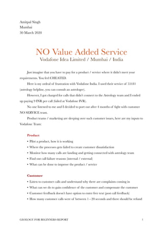 Amitpal Singh
Mumbai
30 March 2020
NO Value Added Service
Vodafone Idea Limited / Mumbai / India
Just imagine that you have to pay for a product / service where it didn’t meet your
requirements. You feel CHEATED.
Here is my ordeal of frustration with Vodafone India. I used their service of 55181
(astrology helpline, you can consult an astrologer).
However, I got charged for calls that didn’t connect to the Astrology team and I ended
up paying 9 INR per call (failed at Vodafone IVR).
No one listened to me and I decided to port out after 4 months of ﬁght with customer
NO SERVICE team.
Product teams / marketing are sleeping over such customer issues, here are my inputs to
Vodafone Team:
Product
• Pilot a product, how it is working
• Where the processes gets failed to create customer dissatisfaction
• Monitor how many calls are landing and getting connected with astrology team
• Find out call failure reasons (internal / external)
• What can be done to improve the product / service
Customer
• Listen to customer calls and understand why there are complaints coming in
• What can we do to gain conﬁdence of the customer and compensate the customer
• Customer feedback doesn’t have option to enter free text (post call feedback)
• How many customer calls were of between 1 - 20 seconds and there should be refund
GEOLOGY FOR BEGINNERS REPORT 1
 