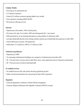 10
Cellular Mobile
• Growing at an exponential rate
• 5.3 million Customers
• About 0.25 million customers getting added every month
• Four operators including BSNL/MTNL
• 80 licensees offering services
Internet
• Opened up in November, 1998, Liberal policy
• No licence fee upto 31st october, 2003 and subsequently Re. 1 per annum
• ISPs permitted to set up international gateway using satellite or submarine cable
• can take bandwidth directly from foreign satellite and also give bandwidth from gateway to other ISPs
• About 500 licences issued, 150 operational
• Subscribers- 0.2 million in 1999 to 3.5 million in 2001
National Long Distance
• Opened up in 2000
• To encourage infrastructure building, two categories of infrastructure providers (IP)
• IP - I for provision of assets such as dark fibre, ducts -only registration and no financial commitments
• IP - II for provision of end-to-end bandwidth
IT enabled services
• IT-enabled services like call centres showing significant growth
• India a favourite destination for outsourcing of back office operations
Regulator
• Telecom Regulatory Authority of India (TRAI) strengthend
• Telecom Dispute Settlement and Appellate Tribunal (TDSAT) created
 