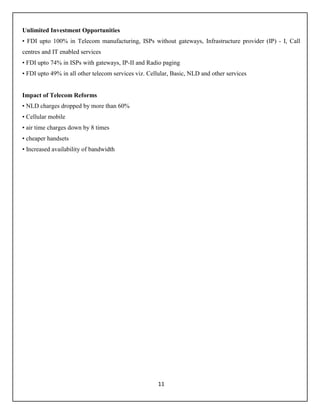 11
Unlimited Investment Opportunities
• FDI upto 100% in Telecom manufacturing, ISPs without gateways, Infrastructure provider (IP) - I, Call
centres and IT enabled services
• FDI upto 74% in ISPs with gateways, IP-II and Radio paging
• FDI upto 49% in all other telecom services viz. Cellular, Basic, NLD and other services
Impact of Telecom Reforms
• NLD charges dropped by more than 60%
• Cellular mobile
• air time charges down by 8 times
• cheaper handsets
• Increased availability of bandwidth
 