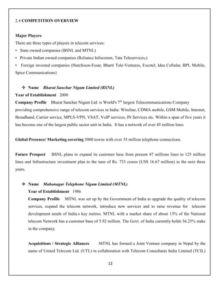 12
2.4 COMPETITION OVERVIEW
Major Players
There are three types of players in telecom services:
• State owned companies (BSNL and MTNL)
• Private Indian owned companies (Reliance Infocomm, Tata Teleservices,)
• Foreign invested companies (Hutchison-Essar, Bharti Tele-Ventures, Escotel, Idea Cellular, BPL Mobile,
Spice Communications)
 Name Bharat Sanchar Nigam Limited (BSNL)
Year of Establishment 2000
Company Profile Bharat Sanchar Nigam Ltd. is World's 7th
largest Telecommunications Company
providing comprehensive range of telecom services in India: Wireline, CDMA mobile, GSM Mobile, Internet,
Broadband, Carrier service, MPLS-VPN, VSAT, VoIP services, IN Services etc. Within a span of five years it
has become one of the largest public sector unit in India. It has a network of over 45 million lines
Global Presence/ Marketing covering 5000 towns with over 35 million telephone connections.
Future Prospect BSNL plans to expand its customer base from present 47 millions lines to 125 million
lines and Infrastructure investment plan to the tune of Rs. 733 crores (US$ 16.67 million) in the next three
years.
 Name Mahanagar Telephone Nigam Limited (MTNL)
Year of Establishment 1986
Company Profile MTNL was set up by the Government of India to upgrade the quality of telecom
services, expand the telecom network, introduce new services and to raise revenue for telecom
development needs of India.s key metros. MTNL with a market share of about 13% of the National
telecom Network has a customer base of 5.92 million. The Govt. of India currently holds 56.25% stake
in the company.
Acquisitions / Strategic Alliances MTNL has formed a Joint Venture company in Nepal by the
name of United Telecom Ltd. (UTL) in collaboration with Telecom Consultants India Limited (TCIL)
 