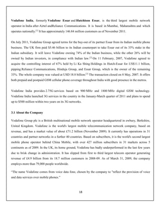 18
Vodafone India, formerly Vodafone Essar and Hutchison Essar, is the third largest mobile network
operator in India after Airtel andReliance Communications. It is based in Mumbai, Maharashtra and which
operates nationally.[1]
It has approximately 146.84 million customers as of November 2011.
On July 2011, Vodafone Group agreed terms for the buy-out of its partner Essar from its Indian mobile phone
business. The UK firm paid $5.46 billion to its Indian counterpart to take Essar out of its 33% stake in the
Indian subsidiary. It will leave Vodafone owning 74% of the Indian business, while the other 26% will be
owned by Indian investors, in compliance with Indian law.[2]
On 11 February, 2007, Vodafone agreed to
acquire the controlling interest of 67% held by Li Ka Shing Holdings in Hutch-Essar for US$11.1 billion,
pipping Reliance Communications, Hinduja Group, and Essar Group, which is the owner of the remaining
33%. The whole company was valued at USD 18.8 billion.[3]
The transaction closed on 8 May, 2007. It offers
both prepaid and postpaid GSM cellular phone coverage throughout India with good presence in the metros.
Vodafone India provides 2.75G services based on 900 MHz and 1800 MHz digital GSM technology.
Vodafone India launched 3G services in the country in the January-March quarter of 2011 and plans to spend
up to $500 million within two years on its 3G networks.
3.1 About the Company
Vodafone Group plc is a British multinational mobile network operator headquartered in ewbury, Berkshire,
United Kingdom. Vodafone is the world's largest mobile telecommunication network company, based on
revenue, and has a market value of about £71.2 billion (November 2009). It currently has operations in 31
countries and partner networks in a further 40 countries. Based on subscribers, it is the world's second largest
mobile phone operator behind China Mobile, with over 427 million subscribers in 31 markets across 5
continents as of 2009. In the UK, its home ground, Vodafone has badly underperformed in the last few years
due to brisk change in administration. It has slipped from first to third largest telecom operator generating
revenue of £4.9 billion from its 18.7 million customers in 2008-09. As of March 31, 2009, the company
employs more than 79,000 people worldwide.
“The name Vodafone comes from voice data fone, chosen by the company to "reflect the provision of voice
and data services over mobile phones.”
 