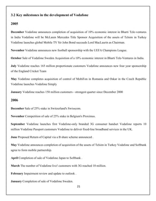 21
3.2 Key milestones in the development of Vodafone
2005
December Vodafone announces completion of acquisition of 10% economic interest in Bharti Tele-ventures
in India Vodafone will be McLaren Mercedes Title Sponsor Acquisition of the assets of Telsim in Turkey
Vodafone launches global Mobile TV Sir John Bond succeeds Lord MacLaurin as Chairman.
November Vodafone announces new football sponsorship with the UEFA Champions League.
October Sale of Vodafone Sweden Acquisition of a 10% economic interest in Bharti Tele-Ventures in India.
July Vodafone reaches 165 million proportionate customers Vodafone announces new four year sponsorship
of the England Cricket Team
May Vodafone completes acquisition of control of MobiFon in Romania and Oskar in the Czech Republic
Vodafone launches Vodafone Simply
January Vodafone reaches 150 million customers - strongest quarter since December 2000
2006
December Sale of 25% stake in Switzerland's Swisscom.
November Competition of sale of 25% stake in Belgium's Proximus.
September Vodafone launches first Vodafone-only branded 3G consumer handset Vodafone reports 10
million Vodafone Passport customers Vodafone to deliver fixed-line broadband services in the UK.
June Proposed Return of Capital via a B share scheme announced .
May Vodafone announces completion of acquisition of the assets of Telsim in Turkey Vodafone and Softbank
agree to form mobile partnership.
April Completion of sale of Vodafone Japan to Softbank .
March The number of Vodafone live! customers with 3G reached 10 million.
February Impairment review and update to outlook .
January Completion of sale of Vodafone Sweden.
 