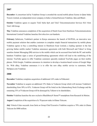 22
2007
December A consortium led by Vodafone Group is awarded the second mobile phone license in Qatar Indus
Towers Limited, an independent tower company in India is formed between Vodafone, Idea and Bharti .
October Vodafone agrees to acquire Tele2 Italia SpA and Tele2 Telecommunication Services SLU from
Tele2 AB Group.
May Vodafone announces completion of the acquisition of Hutch Essar from Hutchison Telecommunications
International Limited Vodafone launches first ultra-low cost handsets.
February Safaricom, Vodafone's partner in Kenya announces the launch of M-PESA, an innovative new
mobile payment solution that enables customers to complete simple financial transactions by mobile phone
Vodafone agrees to buy a controlling interest in Hutchison Essar Limited, a leading operator in the fast
growing Indian mobile market Vodafone announces agreements with both Microsoft and Yahoo! to bring
seamless Instant Messaging (IM) services to the mobile which can be accessed from both the PC and mobile
handsets Vodafone signs a series of ground-breaking agreements which will lead to the mobilising of the
internet. YouTube agrees to offer Vodafone customers specially rendered YouTube pages on their mobile
phones. With Google, Vodafone announces its intention to develop a location-based version of Google Maps
for. With eBay, Vodafone announces it is to offer the new eBay mobile service to customers, With
MySpace.com Vodafone
2008
December Vodafone completes acquisition of additional 4.8% stake in Polkomtel .
November Vodafone to acquire an additional 15% Stake in Vodacom Group which will increase Vodafone's
shareholding from 50% to 65%. Vodacom Group will be listed on the Johannesburg Stock Exchange and the
remaining 35% of Vodacom Group will be demerged by Telkom to its shareholders.
October Vodafone launches the new exclusive BlackBerry® Storm™ smartphone from Research In Motion.
August Completion of the acquisition of a 70 percent stake in Ghana Telecom.
July Vittorio Colao succeeds Arun Sarin as Group Chief Executive Vodafone acquires a 70% stake in Ghana
Telecom for $900 million.
 