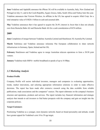 23
June Vodafone and Apple(R) announce the iPhone 3G will be available in Australia, Italy, New Zealand and
Portugal on July 11, and in the Czech Republic, Egypt, Greece, India, South Africa and Turkey later this year.
Vodafone announces that Verizon Wireless, its affiliate in the US, has agreed to acquire Alltel Corp. for a
total enterprise value of US$28.1 billion in cash and assumed debt.
May Vodafone announces that it has agreed to acquire the 26.4% interest in Arcor that it does not already
own from Deutsche Bahn AG and Deutsche Bank AG for a cash consideration of €474 million.
2009
June Completion of merger between Vodafone Australia Limited and Hutchinson 3G Australia Pty Limited.
March Telefonica and Vodafone announce milestone Pan European collaboration to share network
infrastructure in Germany, Spain, Ireland and the UK.
February Hutchinson and Vodafone agree to merge Australian telecom operations to form a 50:50 joint
venture.
January Vodafone trials HSPA+ mobile broadband at speeds of up to 16 Mbps.
3.3 Marketing Analysis
Product Profile
Company Profile will assists individual investors, managers and companies in evaluating opportunities,
trends, market innovations, and selecting appropriate information solutions in order to make effective
decisions. The report has been made after extensive research using the data available from reliable
publications, trade associations and the companies‟ sources. The report elaborates on the company's business
structure and operations, products and services. The report includes key financial information and strategic
analysis that intends to aid investors to find better prospects with the company and gain an insight into the
corporate policies.
Target Customers
Positioning Vodafone as a younger, more dynamic network, based on brand personality and attitude, would
have greater appeal for Vodafone's core 18 to 39 age target.
 