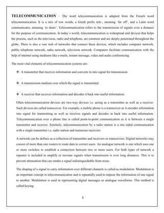 3
TELECOMMUNICATION – The word telecommunication is adapted from the French word
telecommunication. It is a mix of tow words, a Greek prefix tele-, meaning `far off’, and a Latin word
communicates, meaning `to share’. Telecommunication refers to the transmission of signals over a distance
for the purpose of communication. In today`s world, telecommunication is widespread and devices that helps
the process, such as the television, radio and telephone, are common and are deeply penetrated throughout the
globe. There is also a vast web of networks that connect these devices, which includes computer network,
public telephone network, radio network, television network. Computers facilitate communication with the
help of internet using mediums like e-mails, instant message, video and audio conferencing.
The most vital elements of telecommunication systems are:
 A transmitter that receives information and converts in into signal for transmission
.
 A transmission medium over which the signal is transmitted.
 A receiver that receives information and decodes it back into useful information.
Often telecommunication devices are two-way devices i.e. acting as a transmitter as well as a receiver.
Such devices are called transceiver. For example, a mobile phone is a transceiver as it encodes information
into signal for transmitting as well as receives signals and decodes in back into useful information.
Telecommunication over a phone line is called point-to-point communication as it is between a single
transmitter and receiver. Similarly, telecommunication by a radio station is a one sided communication
with a single transmitter i.e. radio station and numerous receivers.
A network can be defines as a collection of transmitter and receivers or transceivers. Digital networks may
consist of more than one routers to route data to correct users. An analogue network is one which uses one
or more switches to establish a connection between two or more users. For both types of network a
repeater is included to amplify or recreate signals when transmission is over long distances. This is to
prevent attenuation that can render a signal indistinguishable from noise.
The shaping of a signal to carry information over different channels is called as modulation. Modulation is
an important concept in telecommunication and is repeatedly used to impose the information of one signal
to another. Modulation is used in representing digital messages as analogue waveforms. This method is
called keying.
 