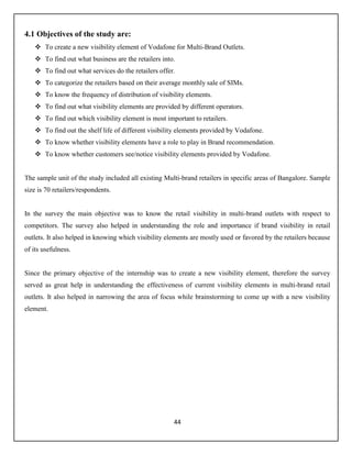 44
4.1 Objectives of the study are:
 To create a new visibility element of Vodafone for Multi-Brand Outlets.
 To find out what business are the retailers into.
 To find out what services do the retailers offer.
 To categorize the retailers based on their average monthly sale of SIMs.
 To know the frequency of distribution of visibility elements.
 To find out what visibility elements are provided by different operators.
 To find out which visibility element is most important to retailers.
 To find out the shelf life of different visibility elements provided by Vodafone.
 To know whether visibility elements have a role to play in Brand recommendation.
 To know whether customers see/notice visibility elements provided by Vodafone.
The sample unit of the study included all existing Multi-brand retailers in specific areas of Bangalore. Sample
size is 70 retailers/respondents.
In the survey the main objective was to know the retail visibility in multi-brand outlets with respect to
competitors. The survey also helped in understanding the role and importance if brand visibility in retail
outlets. It also helped in knowing which visibility elements are mostly used or favored by the retailers because
of its usefulness.
Since the primary objective of the internship was to create a new visibility element, therefore the survey
served as great help in understanding the effectiveness of current visibility elements in multi-brand retail
outlets. It also helped in narrowing the area of focus while brainstorming to come up with a new visibility
element.
 
