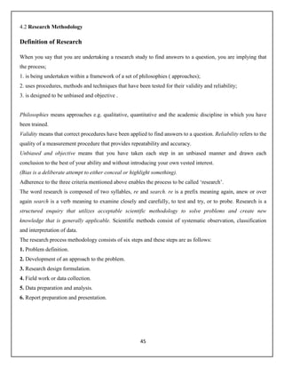 45
4.2 Research Methodology
Definition of Research
When you say that you are undertaking a research study to find answers to a question, you are implying that
the process;
1. is being undertaken within a framework of a set of philosophies ( approaches);
2. uses procedures, methods and techniques that have been tested for their validity and reliability;
3. is designed to be unbiased and objective .
Philosophies means approaches e.g. qualitative, quantitative and the academic discipline in which you have
been trained.
Validity means that correct procedures have been applied to find answers to a question. Reliability refers to the
quality of a measurement procedure that provides repeatability and accuracy.
Unbiased and objective means that you have taken each step in an unbiased manner and drawn each
conclusion to the best of your ability and without introducing your own vested interest.
(Bias is a deliberate attempt to either conceal or highlight something).
Adherence to the three criteria mentioned above enables the process to be called ‘research’.
The word research is composed of two syllables, re and search. re is a prefix meaning again, anew or over
again search is a verb meaning to examine closely and carefully, to test and try, or to probe. Research is a
structured enquiry that utilizes acceptable scientific methodology to solve problems and create new
knowledge that is generally applicable. Scientific methods consist of systematic observation, classification
and interpretation of data.
The research process methodology consists of six steps and these steps are as follows:
1. Problem definition.
2. Development of an approach to the problem.
3. Research design formulation.
4. Field work or data collection.
5. Data preparation and analysis.
6. Report preparation and presentation.
 
