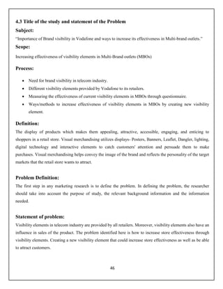 46
4.3 Title of the study and statement of the Problem
Subject:
“Importance of Brand visibility in Vodafone and ways to increase its effectiveness in Multi-brand outlets.”
Scope:
Increasing effectiveness of visibility elements in Multi-Brand outlets (MBOs)
Process:
 Need for brand visibility in telecom industry.
 Different visibility elements provided by Vodafone to its retailers.
 Measuring the effectiveness of current visibility elements in MBOs through questionnaire.
 Ways/methods to increase effectiveness of visibility elements in MBOs by creating new visibility
element.
Definition:
The display of products which makes them appealing, attractive, accessible, engaging, and enticing to
shoppers in a retail store. Visual merchandising utilizes displays- Posters, Banners, Leaflet, Dangler, lighting,
digital technology and interactive elements to catch customers' attention and persuade them to make
purchases. Visual merchandising helps convey the image of the brand and reflects the personality of the target
markets that the retail store wants to attract.
Problem Definition:
The first step in any marketing research is to define the problem. In defining the problem, the researcher
should take into account the purpose of study, the relevant background information and the information
needed.
Statement of problem:
Visibility elements in telecom industry are provided by all retailers. Moreover, visibility elements also have an
influence in sales of the product. The problem identified here is how to increase store effectiveness through
visibility elements. Creating a new visibility element that could increase store effectiveness as well as be able
to attract customers.
 