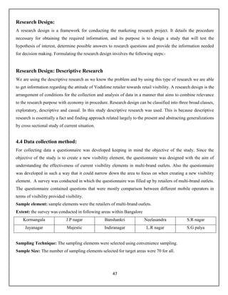 47
Research Design:
A research design is a framework for conducting the marketing research project. It details the procedure
necessary for obtaining the required information, and its purpose is to design a study that will test the
hypothesis of interest, determine possible answers to research questions and provide the information needed
for decision making. Formulating the research design involves the following steps:-
Research Design: Descriptive Research
We are using the descriptive research as we know the problem and by using this type of research we are able
to get information regarding the attitude of Vodafone retailer towards retail visibility. A research design is the
arrangement of conditions for the collection and analysis of data in a manner that aims to combine relevance
to the research purpose with economy in procedure. Research design can be classified into three broad classes,
exploratory, descriptive and casual. In this study descriptive research was used. This is because descriptive
research is essentially a fact and finding approach related largely to the present and abstracting generalizations
by cross sectional study of current situation.
4.4 Data collection method:
For collecting data a questionnaire was developed keeping in mind the objective of the study. Since the
objective of the study is to create a new visibility element, the questionnaire was designed with the aim of
understanding the effectiveness of current visibility elements in multi-brand outlets. Also the questionnaire
was developed in such a way that it could narrow down the area to focus on when creating a new visibility
element. A survey was conducted in which the questionnaire was filled up by retailers of multi-brand outlets.
The questionnaire contained questions that were mostly comparison between different mobile operators in
terms of visibility provided visibility.
Sample element: sample elements were the retailers of multi-brand outlets.
Extent: the survey was conducted in following areas within Bangalore
Kormangala J.P nagar Banshankri Neelasandra S.R nagar
Jayanagar Majestic Indiranagar L.R nagar S.G palya
Sampling Technique: The sampling elements were selected using convenience sampling.
Sample Size: The number of sampling elements selected for target areas were 70 for all.
 