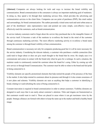 49
[Abstract] Companies are always looking for tools and ways to increase the brand visibility and
communication. Brand communication to the consumers is always an important marketing goal of marketers.
In doing so, they spend a lot through their marketing services firm, which provides the advertising and
communication services to the client firms. Companies can use point of purchases (POP), like retail outlets
and surroundings, for brand communication. The author personally visited some rural and semi-urban areas as
part of the distributors’ sales representative team and pointed out some simple, cost-effective ways to
effectively reach the customers, such as brand communication.
In service industry customers tend to forget about the service they purchased due to the intangible feature of
the service itself. It becomes a task of the marketer to re-enforce the brand in the mind of the customer
through continuous marketing activities. The most effective marketing activity to re-enforce a brand name
among the customer is through brand visibility or bran communication.
Brand communication is necessary not only for companies producing good but it is all he more necessary for
the service industry. Considering the telecom industry, a customer who purchases a mobile connection (Sim
card) tend to forget about or does not give much thought to the brand that he owns. He simply uses it to
communicate and comes in contact with the brand only when he goes for a recharge. In such a situation, the
marketer needs to continuously remind the customer about the brand he`s using. Either by coming up with
new service or through brand Communication. The customer must be able to relate to the brand and feel pride
in being connected to it.
Visibility elements are specific promotional elements that help remind the people of the presence of the bran
in the market. It also helps remind its customers about its presence and through it it also creates awareness of
it new plans and schemes. Visibility elements are seen as anything that helps a customer in identifying a
brand, relating to it and refreshing the sense of being connected to it.
Constant innovation is required in brand communication in order to attract customers. Visibility elements are
designed in such ways that it can easily attract customer`s attention. Titles and slogans are brainstormed so
that customers would want to read it. These are placed in areas where it can get maximum views by the
people. Strategic alliances are formed with others to keep the name up in the market and build a healthy brand
image.
 