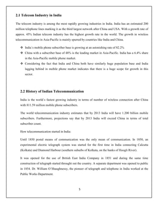 5
2.1 Telecom Industry in India
The telecom industry is among the most rapidly growing industries in India. India has an estimated 200
million telephone lines marking it as the third largest network after China and USA. With a growth rate of
approx. 45% Indian telecom industry has the highest growth rate in the world. The growth in wireless
telecommunication in Asia-Pacific is mainly spurred by countries like India and China.
 India`s mobile phone subscriber base is growing at an astonishing rate of 82.2%
 China with a subscriber base of 48% is the leading market in Asia-Pacific. India has a 6.4% share
in the Asia-Pacific mobile phone market.
 Considering the fact that India and China both have similarly huge population base and India
lagging behind in mobile phone market indicates that there is a huge scope for growth in this
sector.
2.2 History of Indian Telecommunication
India is the world`s fastest growing industry in terms of number of wireless connection after China
with 811.59 million mobile phone subscribers.
The world telecommunication industry estimates that by 2013 India will have 1.200 billion mobile
subscribers. Furthermore, projections say that by 2013 India will exceed China in terms of total
subscriber count.
How telecommunication started in India:
Until 1850 postal means of communication was the only mean of communication. In 1850, an
experimental electric telegraph system was started for the first time in India connecting Calcutta
(Kolkata) and Diamond Harbour (southern suburbs of Kolkata, on the banks of Hoogli River).
It was opened for the use of British East India Company in 1851 and during the same time
construction of telegraph started throught out the country. A separate department was opened to public
in 1854. Dr. William O`Shaughnessy, the pioneer of telegraph and telephone in India worked at the
Public Works Department.
 