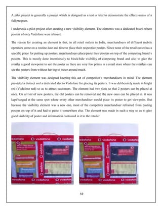 59
A pilot project is generally a project which is designed as a test or trial to demonstrate the effectiveness of a
full program.
I undertook a pilot project after creating a new visibility element. The elements was a dedicated board where
posters of only Vodafone were allowed.
The reason for creating an element is that, in all retail outlets in India, merchandisers of different mobile
operators come on a routine date and time to place their respective posters. Since none of the retail outlet has a
specific place for putting up posters, merchandisers place/paste their posters on top of the competing brand`s
posters. This is mostly done intentionally to block/hide visibility of competing brand and also to give the
retailer a good viewpoint to see the poster as there are very few points in a retail store where the retailers can
see the posters from without having to move around much.
The visibility element was designed keeping this act of competitor`s merchandisers in mind. The element
provided a distinct and a dedicated slot to Vodafone for placing its posters. It was deliberately made in bright
red (Vodafone red) so as to attract customers. The element had two slots so that 2 posters can be placed at
once. On arrival of new posters, the old posters can be removed and the new ones can be placed in. it was
kept/hanged at the same spot where every other merchandiser would place its poster to get viewpoint. But
because the visibility element was a new one, most of the competitor merchandiser refrained from pasting
posters on top of it and had to paste it somewhere else. The element was made in such a way so as to give
good visibility of poster and information contained in it to the retailer.
 