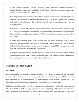6
In 1881, Oriental Telephone Company Limited of England constructed telephone exchanges at
Kolkata, Bombay, Madras and Ahmedabad. On 28th
January 1882, first telephone services were
established and used with a total of 93 subscribers.
From the year 1902 India dramatically changed from telegraph lines to wireless, radio telegraph, radio
telephone, trunk dialing etc. Trunk dialing was used in India for more than a decade where calls were
made with the help of operators. During British period all major towns and cities were connected
through telephones.
Department of Telecom (DOT) became responsible for telecom services throughout the country only
in 1975 after its separation from Indian Post & Telecommunication. Almost a decade later Mahanagar
Telephone Nigam Limited was extracted out of DOT to provide telecommunication services in Delhi
and Mumbai.
In 1990s the government opened up the telecom sector for private investment. TRAI (Telecom
Regulatory Authority of India) was setup in 1995 thereby reducing government`s role in deciding
tariffs and policies for running the telecom sector. The operation wing of DOT was corporatized in the
year 2000 and renamed as Bharat Sanchar Nigam Limited.
In the past 10 years many private operators especially foreign investors successfully entered the high
potential Indian telecom market. Globally acclaimed operators like Vodafone, Telenor, NTT Docomo,
Sistema, Singtel, Maxis, Etisalat invested in indian mobile operator.
WIRELESS COMMUNICATION
Pager Services
Pager communication was successfully launched in India in 1995. Pagers were seen as a device that granted
the much needed mobility in communication, especially for businesses. In the pager section Motorola was the
major player with 80% of the market share. The other companies include Mobilink, Pagelink, BPL, Usha
Martin telecom and Easy call. Pagers were generally worn on the belt or carried in pocket.
The business reached its peak in 1998 with the subscriber base reaching nearly 2 million. The number dropped
to less than 500000 in 2002. The pager companies in India were finding it difficult to maintain business.
While 2-way pagers could have saved the market but the companies were not in a position to upgrade the
 