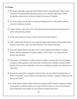 61
8.1 Findings
 The handset outlet holds a major share of the market with 40%, it was followed by “others” which
consisted of 27% and included medical shops, grocery stores, electronic repair shops. It mostly
included those shops that were not directly related to the business of Vodafone.
 81% of the retailers were into both sim selling and recharging and 19% of the retailers were only
occupied in recharging cell phones.
 Category B holds a major share of 72% which indicates that more than half of the retailers fall into
medium sales generating category.
 All the retailers agreed to receiving visibility elements from mobile operators.
 Airtel, Vodafone and Tata Docomo were among the ranking mobile operators who provided visibility
elements to retail outlets. These were followed by Idea, Aircel, Reliance and others.
 Airtel and Vodafone share the same place when it came to regularity in distribution of visibility
elements. Both the companies were equally competitive in this section. It was followed by Tata
Docomo, Idea and others.
 The frequency of distribution of visibility elements was highest in alternate days. The merchandisers
of respective mobile operators visited retail outlets on alternate days to distribute visibility elements.
However, there were some merchandisers who were not working hard enough in providing elements to
retail outlets.
 In the poster section all the 4 competitors are almost at the same spot indication high importance of
posters. In the dangler section Vodafone is the leading brand. Similarly in signages Vodafone has more
than any other brand.
 93% of the retailers said that visibility elements are important and &% denied its importance. Retailers
saw importance of visibility elements in two ways. Firstly how useful it is in terms of providing the
required information and secondly, how can it increase the shops attractiveness.
 