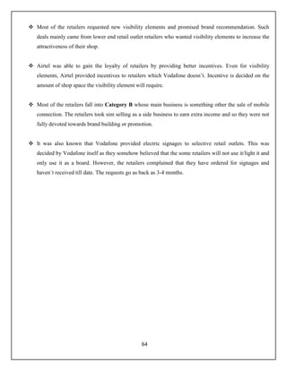 64
 Most of the retailers requested new visibility elements and promised brand recommendation. Such
deals mainly came from lower end retail outlet retailers who wanted visibility elements to increase the
attractiveness of their shop.
 Airtel was able to gain the loyalty of retailers by providing better incentives. Even for visibility
elements, Airtel provided incentives to retailers which Vodafone doesn’t. Incentive is decided on the
amount of shop space the visibility element will require.
 Most of the retailers fall into Category B whose main business is something other the sale of mobile
connection. The retailers took sim selling as a side business to earn extra income and so they were not
fully devoted towards brand building or promotion.
 It was also known that Vodafone provided electric signages to selective retail outlets. This was
decided by Vodafone itself as they somehow believed that the some retailers will not use it/light it and
only use it as a board. However, the retailers complained that they have ordered for signages and
haven`t received till date. The requests go as back as 3-4 months.
 