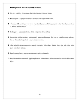 65
Findings from the new visibility element
 The new visibility element was distributed among five retail outlets.
 Kormangala, S.G palya, Bellandur, Jayanagar, J.P nagar and Majestic.
 Four out of five retailers were of the view that the new visibility element is better than the old method
of pasting posters on wall.
 It also gave a separate dedicated slot to put posters for vodafone.
 Competing mobile operators automatically understood that the slot was for vodafone only and they
had no choice but to put their posters somewhere else.
 Also helped in attracting customers as it was easily visible from distant. They also referred to it for
plans and others features.
 Retailers were happy as posters inside were easily replaceable.
 Retailers found it to be more appealing than the older method and also increased attractiveness of the
store.
 