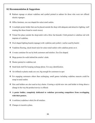 66
8.2 Recommendation & Suggestions
 Radium signage or atleast vodafone and symbol printed in radium for those who were not offered
electric signages.
 Office furniture, zoo zoo shaped for select retail outlets.
 A multiple poster holder that can be placed outside the shop with adequate and attractive lighting. (self
rotating like those found in watch stores)
 Virtual fire place outside the shop/outlet with a blow fan beneath. Cloth printed in vodafone red with
imprints of vodafone.
 Oval shaped lighting boards (signage) with vodafone and symbol. ( earlier used by hutch)
 Vodafone flooring, check board style for select retail outlets with vodafone prints on it.
 A water container for use by both customers and retailers. Zoo Zoo shaped.
 Mega posters for walls behind the retailer`s desk.
 Shutter painted in vodafone red.
 Small desk shelf for keeping recharge phone. For easy identification.
 Air inflated or plastic made zoo zoo, big enough for customers to spot
 For engaging customers others than recharging, small games including vodafone mascots could be
setup in retail outlets
 Sim card holders are also used as key chains. Cresting a stylish new sim card holder to bring about a
change in the way the product/service is offered.
 A poster holder, completely dedicated to vodafone preventing competitors from overlapping
with their posters.
 A uniform (vodafone t-shirt) for all retailers.
 Changes in incentive plans.
 