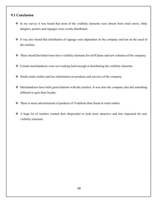 68
9.1 Conclusion
 In my survey it was found that most of the visibility elements were absent from retail stores. Only
danglers, posters and signages were evenly distributed.
 It was also found that distribution of signage were dependent on the company and not on the need of
the retailers.
 There should be better/innovative visibility elements for tariff plans and new schemes of the company.
 Certain merchandisers were not working hard enough in distributing the visibility elements.
 Small retails outlets and less information on products and services of the company.
 Merchandisers have built good relations with the retailers. It was time the company also did something
different to gain their loyalty.
 There is more advertisement of products of Vodafone than found in retail outlets.
 A huge lot of retailers wanted their shop/outlet to look more attractive and also requested for new
visibility elements.
 