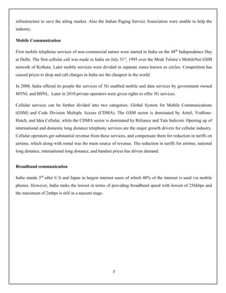 7
infrastructure to save the ailing market. Also the Indian Paging Service Association were unable to help the
industry.
Mobile Communication
First mobile telephone services of non-commercial nature were started in India on the 48th
Independence Day
at Delhi. The first cellular call was made in India on July 31st
, 1995 over the Modi Telstra`s MobileNet GSM
network of Kolkata. Later mobile services were divided in separate zones known as circles. Competition has
caused prices to drop and call charges in India are the cheapest in the world.
In 2008, India offered its people the services of 3G enabled mobile and data services by government owned
MTNL and BSNL. Later in 2010 private operators were given rights to offer 3G services.
Cellular services can be further divided into two categories: Global System for Mobile Communications
(GSM) and Code Division Multiple Access (CDMA). The GSM sector is dominated by Airtel, Vodfone-
Hutch, and Idea Cellular, while the CDMA sector is dominated by Reliance and Tata Indicom. Opening up of
international and domestic long distance telephony services are the major growth drivers for cellular industry.
Cellular operators get substantial revenue from these services, and compensate them for reduction in tariffs on
airtime, which along with rental was the main source of revenue. The reduction in tariffs for airtime, national
long distance, international long distance, and handset prices has driven demand.
Broadband communication
India stands 3rd
after U.S and Japan in largest internet users of which 40% of the internet is used via mobile
phones. However, India ranks the lowest in terms of providing broadband speed with lowest of 256kbps and
the maximum of 2mbps is still in a nascent stage.
 