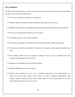 70
10.1 Limitations
No study is free from limitations, so does ours. There were several limitations that were encountered during
the course of my study and research process.
 The study was limited or restricted only to Bangalore.
 Retailer`s opinion in relation to customer preference and margins may not be true.
 Method of data collection was through person interview and therefore it becomes a major limitation.
 Due to time constraints all the retailers were not covered.
 Travelling expense was also a major constraint.
 Owing to pre-occupation, some retailers were not able to answer the complete questionnaire.
 The survey was limited only to retailers; if customers were included a wider analysis could have been
done.
 The sampling method used was convenience sampling so there may be a possibility that some
important retailers might have been left out.
 Responses were dependent on the mood of the retailers.
 Language difference was also a great barrier.
 Retailers were contacted in two ways: a) as a Vodafone representative b) as a representative of a
private survey firm. Those retailers whom contact was made as Vodafone representative, their
responses might be biased and those retailers whom contact was made a representative of a private
survey firm their response may not be vey true.
 