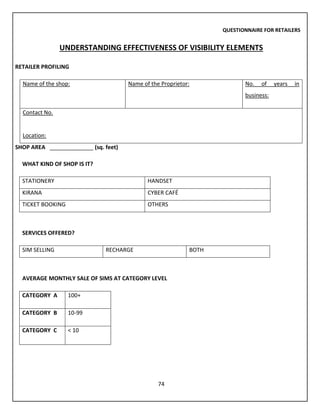 74
QUESTIONNAIRE FOR RETAILERS
UNDERSTANDING EFFECTIVENESS OF VISIBILITY ELEMENTS
RETAILER PROFILING
Name of the shop: Name of the Proprietor: No. of years in
business:
Contact No.
Location:
SHOP AREA ______________ (sq. feet)
WHAT KIND OF SHOP IS IT?
STATIONERY HANDSET
KIRANA CYBER CAFÉ
TICKET BOOKING OTHERS
SERVICES OFFERED?
SIM SELLING RECHARGE BOTH
AVERAGE MONTHLY SALE OF SIMS AT CATEGORY LEVEL
CATEGORY A 100+
CATEGORY B 10-99
CATEGORY C < 10
 