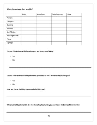 76
What elements do they provide?
Airtel Vodafone Tata Docomo Idea
Posters
Danglers
Bunting
Banners
Shelf Strips
Recharge Grids
Fliers
Signage
Do you think these visibility elements are important? Why?
 Yes
 No
Do you refer to the visibility elements provided to you? Are they helpful to you?
 Yes
 No
How are these visibility elements helpful to you?
Which visibility element is the most useful/helpful to you and how? (In terms of information)
 