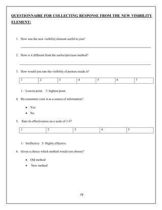 79
QUESTIONNAIRE FOR COLLECTING RESPONSE FROM THE NEW VISIBILITY
ELEMENT:
1. How was the new visibility element useful to you?
2. How is it different from the earlier/previous method?
3. How would you rate the visibility of posters inside it?
1 2 3 4 5 6 7
1 – Lowest point 7- highest point
4. Do customers view it as a source of information?
 Yes
 No
5. Rate its effectiveness on a scale of 1-5?
1 2 3 4 5
1- Ineffective 5- Highly effective
6. Given a choice which method would you choose?
 Old method
 New method
 