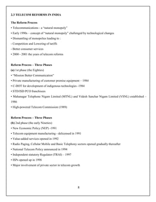 8
2.3 TELECOM REFORMS IN INDIA
The Reform Process
• Telecommunications - a “natural monopoly”
• Early 1990s – concept of “natural monopoly” challenged by technological changes
• Dismantling of monopolies leading to :
- Competition and Lowering of tariffs
- Better consumer services
• 2000 - 2001 the years of telecom reforms
Reform Process – Three Phases
(a) 1st phase (the Eighties)
• “Mission Better Communication”
• Private manufacturing of customer premise equipment – 1984
• C-DOT for development of indigenous technologies -1984
• STD/ISD PCO franchisees
• Mahanagar Telephone Nigam Limited (MTNL) and Videsh Sanchar Nigam Limited (VSNL) established –
1986
• High-powered Telecom Commission (1989)
Reform Process – Three Phases
(b) 2nd phase (the early Nineties)
• New Economic Policy (NEP) -1991
• Telecom equipment manufacturing - delicensed in 1991
• Value-added services opened in 1992
• Radio Paging, Cellular Mobile and Basic Telephony sectors opened gradually thereafter
• National Telecom Policy announced in 1994
• Independent statutory Regulator (TRAI) – 1997
• ISPs opened up in 1998
• Major involvement of private sector in telecom growth
 