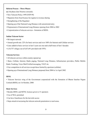 9
Reform Process – Three Phases
(c) 3rd phase (late Nineties onwards)
• New Telecom Policy 1999 (NTP-99)
• Migration from fixed licence fee regime to revenue sharing
• Strengthening of the Regulator
• Opening up of the National Long Distance with unrestricted entry
• Preponement of International Long Distance opening from 2004 to 2002
• Corporatization of telecom services - formation of BSNL
Indian Telecom Sector
• 8th largest network
• Annual growth rate: 22% for basic services and over 100% for Internet and Cellular services
• Lines added to basic services in last 5 years are one-and-a half times of last 5 decades
• 4,10,757 villages out of 6,07,491 provided with VPTs
Telecom Services
• All telecom services within country opened up
• Basic, Cellular, Internet, Radio paging, National Long Distance, Infrastructure providers, Public Mobile
Radio Trunking, Voice Mail/Unified messaging, VSAT etc
• Free competition in all services except those limited by spectrum (cellular)
• Opening up of International Long Distance preponed from 2004 to 1st April 2002
BSNL
• Telecom Services wing of the Government corporatized with the formation of Bharat Sanchar Nigam
Limited (BSNL) on 1st October, 2000
Basic Services
• Besides BSNL and MTNL licences given to 31 operators
• Use of WLL permitted
• Can have franchisees for the last mile access
• Steps aimed at increasing the telecom network penetration to rural areas.
 