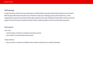 Research plan
Methodology
Create interviews with the two user participants. Fundamentally, the project will be heavily based on user research.
With the given information form the users I shall then create user-mapping journeys of the experiences. These
mapping of the experiences will then lead to open solutions to the issue. Background information will also assist the
project, which will include competitor analysis of other mobile providers to view and review their processes.
Participants
- Joanne Gordon, 47 female, entrepreneur business woman
- Joan Charles, 57 female, head school teacher
Target audience:
User cases:
- Any user who is a customer of Vodafone who needs to activate the sim swap functionality
3
 