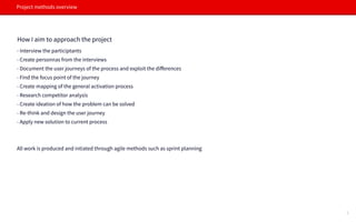 Project methods overview
How I aim to approach the project
- Interview the participtants
- Create personnas from the interviews
- Document the user journeys of the process and exploit the diﬀerences
- Find the focus point of the journey
- Create mapping of the general activation process
- Research competitor analysis
- C- Create ideation of how the problem can be solved
- Re-think and design the user journey
- Apply new solution to current process
All work is produced and intiated through agile methods such as sprint planning
4
 