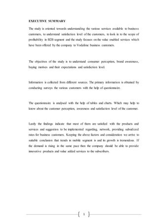 1
EXECUTIVE SUMMARY
The study is oriented towards understanding the various services available to business
customers, to understand satisfaction level of the customers, to look in to the scope of
profitability in B2B segment and the study focuses on the value enabled services which
have been offered by the company to Vodafone business customers.
The objectives of the study is to understand consumer perception, brand awareness,
buying motives and their expectations and satisfaction level.
Information is collected from different sources. The primary information is obtained by
conducting surveys the various customers with the help of questionnaire.
The questionnaire is analysed with the help of tables and charts. Which may help to
know about the customer perception, awareness and satisfaction level of the customer.
Lastly the findings indicate that most of them are satisfied with the products and
services and suggestion to be implemented regarding, network, providing subsidized
rates for business customers. Keeping the above factors and consideration we arrive to
suitable conclusion that trends in mobile segment is and its growth is tremendous. If
the demand is rising in the same pace then the company should be able to provide
innovative products and value added services to the subscribers.
 