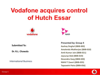 Vodafone acquires control
      of Hutch Essar


                         Presented by: Group 4
  Submitted To:          Aashay Singhal (08IB-002)
                         Amalendu Mukherjee (08IB-010)
  Dr. R.L. Chawala       Amit Kumar Jain (08IB-011)
                         Jaysurya Deb (08IB-019)
                         Devendra Garg (08IB-020)
International Business   Nikhil T Zaveri (08IB-035)
                         Tapaswini Patra (08IB-056)
 