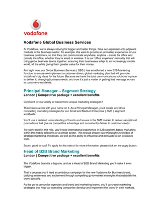 Vodafone Global Business Services
At Vodafone, we’re always striving for bigger and better things. Take our expansion into adjacent
markets in the Business sector, for example. We want to provide an unrivalled experience for our
business customers, so that they can communicate anywhere, anytime – inside the office and
outside the office, whether they’re wired or wireless. It is our ‘office anywhere’ mentality that will
bring global business teams together, ensuring their businesses adapt to an increasingly mobile
world, all the while giving them greater value for their money.

And right now, our Global Business Services ( GBS ) has established a new B2B Marketing
function to ensure we implement a customer-driven, global marketing plan that will promote
Vodafone’s big ideas for the future. Because we have the total communications solutions in place
to deliver to changing business needs, and now it’s just a matter of getting that message across
to customers worldwide.


Principal Manager – Segment Strategy
London | Competitive package + excellent benefits

Confident in your ability to mastermind unique marketing strategies?

Then here’s a role with your name on it. As a Principal Manager, you’ll create and drive
compelling marketing strategies for our Small and Medium Enterprise ( SME ) segment
worldwide.

You’ll use a detailed understanding of trends and issues in the SME market to deliver exceptional
propositions that give us competitive advantage and consistently deliver to customer needs.

To really excel in this role, you’ll need international experience in B2B segment based marketing
within the mobile telecoms or a similar sector. This should ensure your thorough knowledge of
strategic marketing processes, as well as the ability to influence and persuade at an executive
level.

Sound good to you? To apply for this role or for more information please click on the apply button.

Head of B2B Brand Marketing
London | Competitive package + excellent benefits

The Vodafone brand is a big one, and as a Head of B2B Brand Marketing you’ll make it even
bigger.

That’s because you’ll lead an ambitious campaign for the new Vodafone for Business brand,
building awareness and excitement through compelling go-to-market strategies that establish the
brand globally.

As the go-to person for agencies and brand and marketing teams, you’ll co-create marketing
strategies that help our operating companies develop and implement the brand in their markets.
 