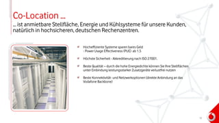 Co-Location …
… ist anmietbare Stellfläche, Energie und Kühlsysteme für unsere Kunden,
natürlich in hochsicheren, deutschen Rechenzentren.
Hocheffiziente Systeme sparen bares Geld
- Power Usage Effectiveness (PUE) ab 1.5
Höchste Sicherheit - Akkreditierung nach ISO 27001.
Beste Qualität – durch die hohe Energiedichte können Sie Ihre Stellflächen
unter Einbindung leistungsstarker Zusatzgeräte verlustfrei nutzen
Beste Konnektivität- und Netzwerkoptionen (direkte Anbindung an das
Vodafone Backbone)
12
 