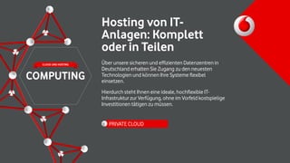 Hosting von IT-
Anlagen: Komplett
oder in Teilen
Über unsere sicheren und effizienten Datenzentren in
Deutschland erhalten Sie Zugang zu den neuesten
Technologien und können Ihre Systeme flexibel
einsetzen.
Hierdurch steht Ihnen eine ideale, hochflexible IT-
Infrastruktur zur Verfügung, ohne im Vorfeld kostspielige
Investitionen tätigen zu müssen.
PRIVATE CLOUD
COMPUTING
CLOUD UND HOSTING
 