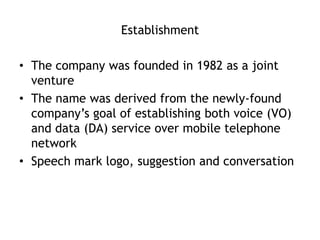 Establishment

• The company was founded in 1982 as a joint
  venture
• The name was derived from the newly-found
  company’s goal of establishing both voice (VO)
  and data (DA) service over mobile telephone
  network
• Speech mark logo, suggestion and conversation
 