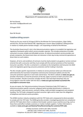 2 Phillip Law Street, Canberra ACT 2601, Australia
GPO Box 2154, Canberra ACT 2601, Australia
 telephone +61 (02) 6271 1000  website communications.gov.au  arts.gov.au
Ref No: MC19-005956
Mr Paul Brzeski
Via email: mail@paulbrzeski.com
29 August 2019
Dear Mr Brzeski
Vodafone billing concern
Thank you for your email of 14 August 2019 to the Minister for Communications, Cyber Safety
and the Arts, the Hon Paul Fletcher MP, regarding your concern about Vodafone’s billing practice
in relation to mobile phone handset charges. I am responding on behalf of the Minister.
The Australian Government’s role in the telecommunications regime is to establish the legislative and
regulatory framework within which service providers operate. This includes protections to enable
consumers to access reliable and affordable services. As telecommunications service providers are
private companies, the Government does not intervene in their day-to-day commercial operations or
direct them on such matters.
However, all terms and conditions of contracts must be clearly stated in any goods or service contract
entered into with a consumer and they must comply with the contract provisions of the Australian
Consumer Law (ACL). The ACL is contained in a schedule to the Competition and Consumer Act 2010
and is the legislation governing consumer protection and fair-trading in Australia.
The ACL includes specific requirements in relation to service provision which are enforced and
administered by the Australian Competition and Consumer Commission (ACCC) and also the
consumer protection agencies in each state and territory. The ACCC’s website at www.accc.gov.au
provides information on how the provisions of the ACL apply in practice to both consumers and
service providers. Should a consumer consider the ACL rules have been breached, they are
encouraged to raise the matter with the ACCC at www.accc.gov.au/contact-us/contact-the-
accc/report-a-consumer-issue.
As you are aware, the Telecommunications Consumer Protections Code (TCP Code) is a
telecommunications-specific consumer safeguard which provides benchmarks in relation to
service providers’ sales and service, contracts, billing, credit and debt management and complaint
handling. The TCP Code is designed to protect consumer rights and to make clear the obligations
of telephone and internet service providers.
The ACMA monitors industry compliance with the TCP Code and is empowered to direct providers
to comply with the TCP Code. The ACMA generally considers investigating potential non-compliance
with the TCP Code where there is evidence that broader systemic issues could be occurring, such as
those that could affect multiple customers or involve multiple suppliers. Further information is
available at www.acma.gov.au/Industry/Telco/Reconnecting-the-customer/TCP-code.
 