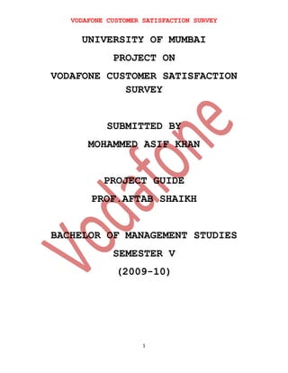 VODAFONE CUSTOMER SATISFACTION SURVEY

UNIVERSITY OF MUMBAI
PROJECT ON
VODAFONE CUSTOMER SATISFACTION
SURVEY
SUBMITTED BY
MOHAMMED ASIF KHAN
PROJECT GUIDE
PROF.AFTAB SHAIKH
BACHELOR OF MANAGEMENT STUDIES
SEMESTER V
(2009-10)

1

 