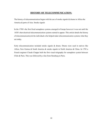 10
HISTORY OF TELECOMMUNICATION:
The history of telecommunication began with the use of smoke signals & drums in Africa the
America & parts of Asia. Smoke signals
In the 1790’s the first fixed semaphore systems emerged in Europe however it was not until the
1830’s that electrical telecommunication systems started to appear. This article details the history
of telecommunication & the individuals who helped make telecommunication systems what they
are today.
Early telecommunication included smoke signals & drums. Drums were used in natives like
Africa, New Guinea & South America & smoke signals in North America & China. In 1792 a
French engineer Claude Chappe built the first visual telegraphy for semaphore system between
Chile & Paris. This was followed by a line from Strasburg to Paris.
 