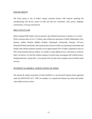 13
ESSAR GROUP
The Essar group is one of India’s largest corporate houses with interests spanning the
manufacturing and service sectors in both old and new economies: steel, power, shipping,
constructions, oil & gas and telecom.
IDEA CELLULAR
India's leading GSM mobile services operator, idea cellular has licenses to operate in 11 circles.
With a customer base of over 17 million, idea cellular has operations in Delhi, Maharashtra, Goa,
Gujarat, Andhra Pradesh, Madhya Pradesh, Chattisgarh, Uttaranchal, Haryana, UP-west,
Himachal Pradesh and Kerala. Idea acquired spice telecom which was operating in Karnataka and
Punjab. Idea cellular footprint currently covers approximately 45% of India’s population and over
50% of the potential telecom-market. As a leader in value added services, innovation is central to
idea's vas factory. It is the first cellular company to launch music messaging with 'cellular jockey',
'background tones', 'group talk', a voice portal with 'say idea' and a complete suite of mobile email
services.
INTERNET & MOBILE ASSOCIATION OF INDIA
The internet & mobile association of India (IAMAI) is a not-for-profit industry body registered
under the SOCIETIES ACT, 1896. Its mandate is to expand and enhance the online and mobile
value added services sectors.
 