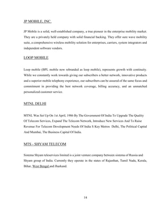 14
JP MOBILE, INC.
JP Mobile is a solid, well-established company, a true pioneer in the enterprise mobility market.
They are a privately held company with solid financial backing. They offer sure wave mobility
suite, a comprehensive wireless mobility solution for enterprises, carriers, system integrators and
independent software vendors.
LOOP MOBILE
Loop mobile (BPL mobile now rebranded as loop mobile), represents growth with continuity.
While we constantly work towards giving our subscribers a better network, innovative products
and a superior mobile telephony experience, our subscribers can be assured of the same focus and
commitment in providing the best network coverage, billing accuracy, and an unmatched
personalized customer service.
MTNL DELHI
MTNL Was Set Up On 1st April, 1986 By The Government Of India To Upgrade The Quality
Of Telecom Services, Expand The Telecom Network, Introduce New Services And To Raise
Revenue For Telecom Development Needs Of India S Key Metros Delhi, The Political Capital
And Mumbai, The Business Capital Of India.
MTS - SHYAM TELECOM
Sistema Shyam teleservices limited is a joint venture company between sistema of Russia and
Shyam group of India. Currently they operate in the states of Rajasthan, Tamil Nadu, Kerala,
Bihar, West Bengal and Jharkand.
 